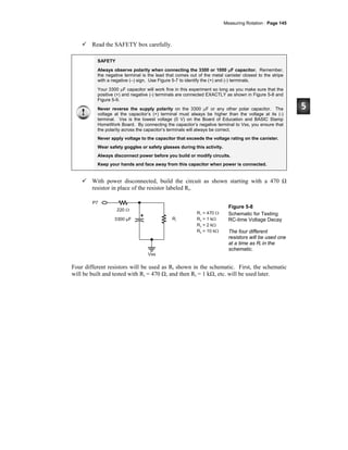 Measuring Rotation · Page 145
Read the SAFETY box carefully.
SAFETY
Always observe polarity when connecting the 3300 or 1000 μF capacitor. Remember,
the negative terminal is the lead that comes out of the metal canister closest to the stripe
with a negative (–) sign. Use Figure 5-7 to identify the (+) and (-) terminals.
Your 3300 μF capacitor will work fine in this experiment so long as you make sure that the
positive (+) and negative (-) terminals are connected EXACTLY as shown in Figure 5-8 and
Figure 5-9.
Never reverse the supply polarity on the 3300 μF or any other polar capacitor. The
voltage at the capacitor’s (+) terminal must always be higher than the voltage at its (-)
terminal. Vss is the lowest voltage (0 V) on the Board of Education and BASIC Stamp
HomeWork Board. By connecting the capacitor’s negative terminal to Vss, you ensure that
the polarity across the capacitor’s terminals will always be correct.
Never apply voltage to the capacitor that exceeds the voltage rating on the canister.
Wear safety goggles or safety glasses during this activity.
Always disconnect power before you build or modify circuits.
Keep your hands and face away from this capacitor when power is connected.
With power disconnected, build the circuit as shown starting with a 470 Ω
resistor in place of the resistor labeled Ri.
Vss
P7
3300 µF
220 Ω
Ri
R = 470
R = 1 k
R = 2 k
R = 10 k
1
2
3
4
Ω
Ω
Ω
Ω
Figure 5-8
Schematic for Testing
RC-time Voltage Decay
The four different
resistors will be used one
at a time as Ri in the
schematic.
Four different resistors will be used as Ri shown in the schematic. First, the schematic
will be built and tested with Ri = 470 Ω, and then Ri = 1 kΩ, etc. will be used later.
 