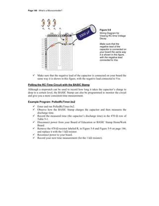 Page 146 · What’s a Microcontroller?
P15
P14
P13
P9
P4
P3
P12
P11
P10
P8
P6
P5
P2
P1
P0
P7
X2
X3
Vdd VssVin
R1R2R3R4
+
-
+
3300 µF
Figure 5-9
Wiring Diagram for
Viewing RC-time Voltage
Decay
Make sure that the
negative lead of the
capacitor is connected on
your board the same way
it is shown in this figure,
with the negative lead
connected to Vss.
Make sure that the negative lead of the capacitor is connected on your board the
same way it is shown in this figure, with the negative lead connected to Vss.
Polling the RC-Time Circuit with the BASIC Stamp
Although a stopwatch can be used to record how long it takes the capacitor’s charge to
drop to a certain level, the BASIC Stamp can also be programmed to monitor the circuit
and give you a more consistent time measurement.
Example Program: PolledRcTimer.bs2
Enter and run PolledRcTimer.bs2.
Observe how the BASIC Stamp charges the capacitor and then measures the
discharge time.
Record the measured time (the capacitor’s discharge time) in the 470 Ω row of
Table 5-1.
Disconnect power from your Board of Education or BASIC Stamp HomeWork
Board.
Remove the 470 Ω resistor labeled Ri in Figure 5-8 and Figure 5-9 on page 146,
and replace it with the 1 kΩ resistor.
Reconnect power to your board.
Record your next time measurement (for the 1 kΩ resistor).
 