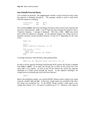 Page 148 · What’s a Microcontroller?
How PolledRcTimer.bs2 Works
Two variables are declared. The timeCounter variable is used to track how long it takes
the capacitor to discharge through Ri. The counter variable is used to count down
while the capacitor is charging.
timeCounter VAR Word
counter VAR Nib
The command DEBUG CLS clears the Debug Terminal so that it doesn’t get cluttered with
successive measurements. HIGH 7 sets P7 high and starts charging the capacitor, then a
“Capacitor charging…” message is displayed. After that, a FOR...NEXT loop counts
down while the capacitor is charging. As the capacitor charges, the voltage across its
terminals increases toward anywhere between 3.4 and 4.9 V (depending on the value
of Ri).
DEBUG CLS
HIGH 7
DEBUG "Capacitor Charging...", CR
FOR counter = 5 TO 0
PAUSE 1000
DEBUG DEC2 counter, CR, CRSRUP
NEXT
A message announces when the decay starts getting polled.
DEBUG CR, CR, "Measure decay time now!", CR, CR
In order to let the capacitor discharge itself through the Ri resistor, the I/O pin is changed
from HIGH to INPUT. As an input, the I/O pin, has no effect on the circuit, but it can
sense high or low signals. As soon as the I/O pin releases the circuit, the capacitor
discharges as it feeds current through the resistor. As the capacitor discharges, the
voltage across its terminals gets lower and lower (decays).
INPUT 7
Back in the pushbutton chapter, you used the BASIC Stamp to detect a high or low signal
using the variables IN3 and IN4. At that time, a high signal was considered Vdd, and a
low signal was considered Vss. To the BASIC Stamp, actually a high signal is any
voltage above about 1.4 V. Of course, it could be up to 5 V. Likewise, a low signal is
 