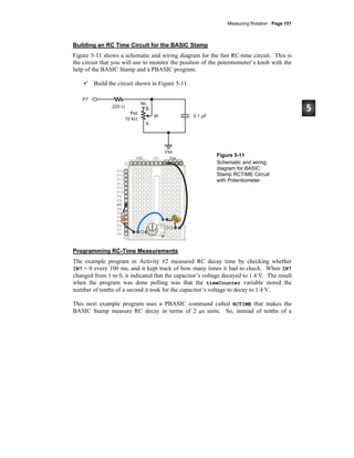Measuring Rotation · Page 151
Building an RC Time Circuit for the BASIC Stamp
Figure 5-11 shows a schematic and wiring diagram for the fast RC-time circuit. This is
the circuit that you will use to monitor the position of the potentiometer’s knob with the
help of the BASIC Stamp and a PBASIC program.
Build the circuit shown in Figure 5-11.
Figure 5-11
Schematic and wiring
diagram for BASIC
Stamp RCTIME Circuit
with Potentiometer
Programming RC-Time Measurements
The example program in Activity #2 measured RC decay time by checking whether
IN7 = 0 every 100 ms, and it kept track of how many times it had to check. When IN7
changed from 1 to 0, it indicated that the capacitor’s voltage decayed to 1.4 V. The result
when the program was done polling was that the timeCounter variable stored the
number of tenths of a second it took for the capacitor’s voltage to decay to 1.4 V.
This next example program uses a PBASIC command called RCTIME that makes the
BASIC Stamp measure RC decay in terms of 2 μs units. So, instead of tenths of a
 
