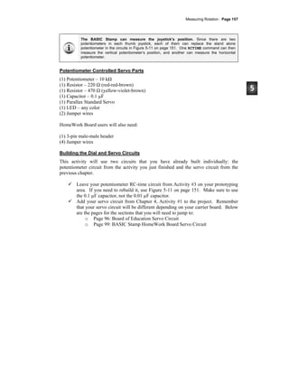 Measuring Rotation · Page 157
The BASIC Stamp can measure the joystick’s position. Since there are two
potentiometers in each thumb joystick, each of them can replace the stand alone
potentiometer in the circuits in Figure 5-11 on page 151. One RCTIME command can then
measure the vertical potentiometer’s position, and another can measure the horizontal
potentiometer.
Potentiometer Controlled Servo Parts
(1) Potentiometer – 10 kΩ
(1) Resistor – 220 Ω (red-red-brown)
(1) Resistor – 470 Ω (yellow-violet-brown)
(1) Capacitor – 0.1 µF
(1) Parallax Standard Servo
(1) LED – any color
(2) Jumper wires
HomeWork Board users will also need:
(1) 3-pin male-male header
(4) Jumper wires
Building the Dial and Servo Circuits
This activity will use two circuits that you have already built individually: the
potentiometer circuit from the activity you just finished and the servo circuit from the
previous chapter.
Leave your potentiometer RC-time circuit from Activity #3 on your prototyping
area. If you need to rebuild it, use Figure 5-11 on page 151. Make sure to use
the 0.1 µF capacitor, not the 0.01 µF capacitor.
Add your servo circuit from Chapter 4, Activity #1 to the project. Remember
that your servo circuit will be different depending on your carrier board. Below
are the pages for the sections that you will need to jump to:
o Page 96: Board of Education Servo Circuit
o Page 99: BASIC Stamp HomeWork Board Servo Circuit
 