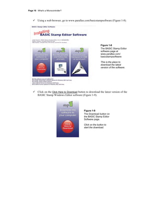 Page 16 · What’s a Microcontroller?
Using a web browser, go to www.parallax.com/basicstampsoftware (Figure 1-8).
Figure 1-8
The BASIC Stamp Editor
software page at
www.parallax.com/
basicstampsoftware
This is the place to
download the latest
version of the software.
Click on the Click Here to Download button to download the latest version of the
BASIC Stamp Windows Editor software (Figure 1-9).
Figure 1-9
The Download button on
the BASIC Stamp Editor
Software page.
Click on the button to
start the download.
 