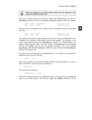 Measuring Rotation · Page 161
These CON directives are just about always declared near the beginning of the
program so that they are easy to find.
Once your constant values have been given names with CON directives, you can use
ScaleFactor in place of 185 in your program and Offset in place of 500. For example:
time = time */ scaleFactor ' Scale by 0.724.
time = time + offset ' Offset by 500.
With the values we assigned to the constant names with CON directives, the commands
are really:
time = time */ 185 ' Scale by 0.724.
time = time + 500 ' Offset by 500.
One important advantage to using constants is that you can change one CON directive, and
it updates every instance of that constant name in your program. For example, if you
write a large program that uses the ScaleFactor constant in 11 different places, one
change to Scale Factor CON…, and all the instances of ScaleFactor in your program
will use that updated value for the next program download. So, if you changed
ScaleFactor CON 500 to ScaleFactor CON 510, every command with ScaleFactor
will use 510 instead of 500.
You can also give I/O pins names using PIN directives. For example, you can declare a
PIN directive for I/O pin P7 like this:
RcPin PIN 7
There are two places in the previous example program where the number 7 is used to
refer to I/O pin P7. The first can now be written as:
HIGH RcPin
The second can be written as:
RCTIME RcPin, 1, time
If you later change your circuit to use different I/O pins, all you have to do is change the
value in your PIN directive, and both the HIGH and RCTIME commands will be
 