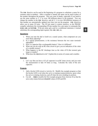 Measuring Rotation · Page 165
The CON directive can be used at the beginning of a program to substitute a name for a
constant value (a number). After a constant is named, the name can be used in place of
the number throughout the program. This can come in handy, especially if you need to
use the same number in 2, 3, or even 100 different places in the program. You can
change the number in the CON directive, and all 2, 3, or even 100 different instances of
that number are automatically updated next time you run the program. PIN directives
allow you to name I/O pins. The I/O pin name is context sensitive, so the PBASIC
compiler substitutes the corresponding I/O pin number for a pin name in commands like
HIGH, LOW, and RCTIME. If the pin name gets used in a conditional statement, it instead
substitutes the corresponding input register, like IN2, IN3, etc.
Questions
1. When you turn the dial or knob on a sound system, what component are you
most likely adjusting?
2. In a typical potentiometer, is the resistance between the two outer terminals
adjustable?
3. How is a capacitor like a rechargeable battery? How is it different?
4. What can you do with an RC-time circuit to give you an indication of the value
of a variable resistor?
5. What happens to the RC discharge time as the value of R (the resistor) gets
larger or smaller?
6. What does the CON directive do? Explain this in terms of a name and a number.
Exercise
1. Let’s say that you have a 0.5 µF capacitor in an RC timer circuit, and you want
the measurement to take 10 times as long. Calculate the value of the new
capacitor.
Projects
1. Add a bicolor LED circuit to Activity #4. Modify the example program so that
the bicolor LED is red when the servo is rotating counterclockwise, green when
the servo is rotating clockwise, and off when the servo holding its position.
2. Use IF...THEN to modify the first example program from Activity #4 so that the
servo only rotates between PULSOUT values of 650 and 850.
 