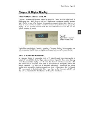 Digital Display · Page 169
Chapter 6: Digital Display
THE EVERYDAY DIGITAL DISPLAY
Figure 6-1 shows a display on the front of an oven door. When the oven is not in use, it
displays the time. When the oven is in use, it displays the oven’s timer, cooking settings,
and it flashes on and off at the same time an alarm sounds to let you know the food is
done. A microcontroller inside the oven door monitors the pushbuttons and updates the
display. It also monitors sensors inside the oven and switches devices that turn the
heating elements on and off.
Figure 6-1
Digital Clock 7-Segment
Display on Oven Door
Each of the three digits in Figure 6-1 is called a 7-segment display. In this chapter, you
will program the BASIC Stamp to display numbers and letters on a 7-segment display.
WHAT’S A 7-SEGMENT DISPLAY?
A 7-segment display is rectangular block of 7 lines of equal length that can be lit
selectively with LEDS to display digits and some letters. Figure 6-2 shows a part drawing
of the 7-segment LED display you will use in this chapter’s activities. It also has a dot
that can be used as a decimal point. Each of the segments (A through G) and the dot
contain a separate LED, which can be controlled individually. Most of the pins have a
number along with a label that corresponds to one of the LED segments. Pin 5 is labeled
DP, which stands for decimal point. Pins 3 and 8 are labeled “common cathode” and
they will be explained when the schematic for this part is introduced.
 