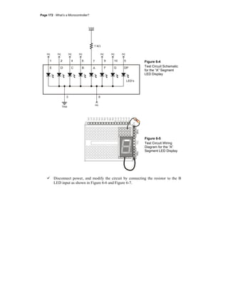 Page 172 · What’s a Microcontroller?
Vdd
1 kΩ
X
nc
E C B A F
LED’s
3 8
G DP
1 4 6 7 9 10 5
X
nc
X
nc
X
nc
X
nc
X
nc
X
nc
X
nc
Vss
Figure 6-4
Test Circuit Schematic
for the “A” Segment
LED Display
P15
P14
P13
P12
P11
P10
P9
P8
P7
P6
P5
P4
P3
P2
P1
P0
X2
X3
VddVssVin
Figure 6-5
Test Circuit Wiring
Diagram for the “A”
Segment LED Display
Disconnect power, and modify the circuit by connecting the resistor to the B
LED input as shown in Figure 6-6 and Figure 6-7.
 