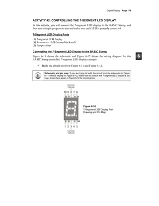 Digital Display · Page 175
ACTIVITY #2: CONTROLLING THE 7-SEGMENT LED DISPLAY
In this activity, you will connect the 7-segment LED display to the BASIC Stamp, and
then run a simple program to test and make sure each LED is properly connected.
7-Segment LED Display Parts
(1) 7-segment LED display
(8) Resistors – 1 kΩ (brown-black-red)
(5) Jumper wires
Connecting the 7-Segment LED Display to the BASIC Stamp
Figure 6-11 shows the schematic and Figure 6-12 shows the wiring diagram for this
BASIC Stamp controlled 7-segment LED display example.
Build the circuit shown in Figure 6-11 and Figure 6-12.
Schematic and pin map: If you are trying to build the circuit from the schematic in Figure
6-11 without relying on Figure 6-12, make sure to consult the 7-segment LED display’s pin
map, shown here again in Figure 6-10 for convenience.
G
F
A
B
E
D
C
10 9 7 6
1 2 4 5
Common
Cathode
Common
Cathode
E D C DP
G F A B
8
3
Figure 6-10
7-Segment LED Display Part
Drawing and Pin Map
 