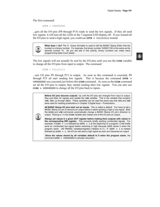 Digital Display · Page 181
The first command:
OUTH = %00000000
...gets all the I/O pins (P8 through P15) ready to send the low signals. If they all send
low signals, it will turn all the LEDs in the 7-segment LED display off. If you wanted all
the I/O pins to send a high signal, you could use OUTH = %11111111 instead.
What does % do? The % binary formatter is used to tell the BASIC Stamp Editor that the
number is a binary number. For example, the binary number %00001100 is the same as the
decimal number 12. As you will see in this activity, binary numbers can make many
programming tasks much easier.
The low signals will not actually be sent by the I/O pins until you use the DIRH variable
to change all the I/O pins from input to output. The command:
DIRH = %11111111
...sets I/O pins P8 through P15 to output. As soon as this command is executed, P8
through P15 all start sending low signals. This is because the command OUTH =
%00000000 was executed just before this DIRH command. As soon as the DIRH command
set all the I/O pins to output, they started sending their low signals. You can also use
DIRH = %00000000 to change all the I/O pins back to inputs.
Before I/O pins become outputs: Up until the I/O pins are changed from input to output,
they just listen for signals and update the INH variable. This is the variable that contains
IN8, IN9, up through IN15. These variables can be used the same way that IN3 and IN4
were used for reading pushbuttons in Chapter 3 Digital Input – Pushbuttons.
All BASIC Stamp I/O pins start out as inputs. This is called a default. You have to tell a
BASIC Stamp I/O pin to become an output before it starts sending a high or low signal. Both
the HIGH and LOW commands automatically change a BASIC Stamp I/O pin’s direction to
output. Placing a 1 in the DIRH variable also makes one of the I/O pins an output.
Always set values in a given OUT register before making them outputs with values in
the corresponding DIR register. This prevents briefly sending unintended signals. For
example, if DIR5 = 1 is followed by OUT5 = 1 at the beginning of a program, it will briefly
send an unintended low signal before switching to high because OUT5 stores 0 when the
program starts. (All PBASIC variables/registers initialize to 0.) If OUT5 = 1 is instead
followed by DIR5 = 1, the I/O pin will send a high signal as soon as it becomes an output.
Since the values stored by all variables default to 0 when the program starts, the
command OUTH = %00000000 is actually redundant.
 