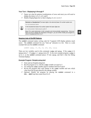Digital Display · Page 183
Your Turn – Displaying A through F
Figure out what bit patterns (combinations of zeros and ones) you will need to
display the letters A, b, C, d, E, and F.
Modify DisplayDigits.bs2 so that it displays A, b, C, d, E, F.
Decimal vs. Hexadecimal The basic digits in the decimal (base-10) number system are:
0, 1, 2, 3, 4, 5, 6, 7, 8, 9
In the hexadecimal (base-16) number system the basic digits are:
0, 1, 2, 3, 4, 5, 6, 7, 8, 9, A, b, C, d, E, F.
Base-16 is used extensively in both computer and microcontroller programming. Once you
figure out how to display the characters A through F, you can further modify your program to
count in hexadecimal from 0 to F.
Keeping Lists of On/Off Patterns
The LOOKUP command makes writing code for 7-segment LED display patterns much
easier. The LOOKUP command lets you “look up” elements in a list. Here is a code
example that uses the LOOKUP command:
LOOKUP index, [7, 85, 19, 167, 28], value
There are two variables used in this command, index and value. If the index is 0,
value stores 7. If index is 1, value stores 85. In the next example program, index is
set to 2, so the LOOKUP command places 19 into value, and that’s what the Debug
Terminal displays.
Example Program: SimpleLookup.bs2
Enter and run SimpleLookup.bs2.
Run the program as-is, with the index variable set equal to 2.
Try setting the index variable equal to numbers between 0 and 4.
Re-run the program after each change to the index variable and note which
value from the list gets placed in the value variable.
Optional: Modify the program by placing the LOOKUP command in a
FOR...NEXT loop that counts from 0 to 4.
 