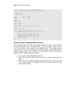 Page 184 · What’s a Microcontroller?
' What's a Microcontroller - SimpleLookup.bs2
' Debug a value using an index and a lookup table.
' {$STAMP BS2}
' {$PBASIC 2.5}
value VAR Byte
index VAR Nib
index = 2
PAUSE 1000
DEBUG ? index
LOOKUP index, [7, 85, 19, 167, 28], value
DEBUG ? value, CR
DEBUG "Change the index variable to a ", CR,
"different number(between 0 and 4).", CR, CR,
"Run the modified program and ", CR,
"check to see what number the", CR,
"LOOKUP command places in the", CR,
"value variable."
END
Example Program: DisplayDigitsWithLookup.bs2
This example program shows how the LOOKUP command can come in really handy for
storing the bit patterns used in the OUTH variable. Again, the index variable is used to
choose which binary value is placed into the OUTH variable. This example program
counts from 0 to 9 again. The difference between this program and DisplayDigits.bs2 is
that this program is much more versatile. It is much quicker and easier to adjust for
different number sequences using lookup tables.
Enter and run DisplayDigitsWithLookup.bs2.
Verify that it does the same thing as the previous program (with much less
work).
Take a look at the Debug Terminal while the program runs. It shows how the
value of index is used by the LOOKUP command to load the correct binary value
from the list into OUTH.
 