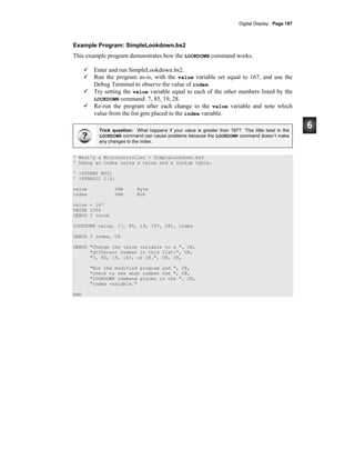 Digital Display · Page 187
Example Program: SimpleLookdown.bs2
This example program demonstrates how the LOOKDOWN command works.
Enter and run SimpleLookdown.bs2.
Run the program as-is, with the value variable set equal to 167, and use the
Debug Terminal to observe the value of index.
Try setting the value variable equal to each of the other numbers listed by the
LOOKDOWN command: 7, 85, 19, 28.
Re-run the program after each change to the value variable and note which
value from the list gets placed in the index variable.
Trick question: What happens if your value is greater than 167? This little twist in the
LOOKDOWN command can cause problems because the LOOKDOWN command doesn’t make
any changes to the index.
' What's a Microcontroller - SimpleLookdown.bs2
' Debug an index using a value and a lookup table.
' {$STAMP BS2}
' {$PBASIC 2.5}
value VAR Byte
index VAR Nib
value = 167
PAUSE 1000
DEBUG ? value
LOOKDOWN value, [7, 85, 19, 167, 28], index
DEBUG ? index, CR
DEBUG "Change the value variable to a ", CR,
"different number in this list:", CR,
"7, 85, 19, 167, or 28.", CR, CR,
"Run the modified program and ", CR,
"check to see what number the ", CR,
"LOOKDOWN command places in the ", CR,
"index variable."
END
 