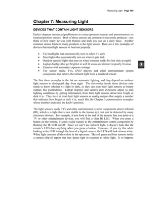 Measuring Light · Page 195
Chapter 7: Measuring Light
DEVICES THAT CONTAIN LIGHT SENSORS
Earlier chapters introduced pushbuttons as contact/pressure sensors and potentiometers as
rotation/position sensors. Both of these sensors are common in electronic products—just
think of how many devices with buttons and dials you use on a daily basis. Another
common sensor found in many products is the light sensor. Here are a few examples of
devices that need light sensors to function properly:
• Car headlights that automatically turn on when it’s dark
• Streetlights that automatically turn on when it gets dark
• Outdoor security lights that turn on when someone walks by (but only at night)
• Laptop displays that get brighter in well lit areas and dimmer in poorly lit areas
• Cameras with automatic exposure settings
• The sensor inside TVs, DVD players and other entertainment system
components that detects the infrared light from a handheld remote
The first three examples in the list are automatic lighting, and they depend on ambient
light sensors to distinguish day from night. The electronics inside those devices only
needs to know whether it’s light or dark, so they can treat their light sensors as binary
outputs like pushbuttons. Laptop displays and camera auto exposures adjust to area
lighting conditions by getting information from their light sensors about how bright or
dark it is. They have to treat their light sensors as analog outputs that supply a number
that indicates how bright or dark it is, much like the Chapter 5 potentiometer examples
where numbers indicated the knob’s position.
The light sensors inside TVs and other entertainment system components detect infrared
(IR), which is a light that is not visible to the human eye, but can be detected by many
electronic devices. For example, if you look at the end of the remote that you point at a
TV or other entertainment devices, you will find a clear IR LED. When you press a
button on the remote, it sends coded signals to the entertainment system component by
flashing the IR LED on/off. Since we can’t see infrared light, it doesn’t look like the
remote’s LED does anything when you press a button. However, if you try this while
looking at the LED through the lens of a digital camera, the LED will look almost white.
White light contains all the colors in the spectrum. The red green and blue sensors inside
a camera chip all report that they detect light in response to white light. It so happens
 