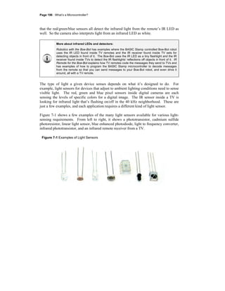 Page 196 · What’s a Microcontroller?
that the red/green/blue sensors all detect the infrared light from the remote’s IR LED as
well. So the camera also interprets light from an infrared LED as white.
More about infrared LEDs and detectors:
Robotics with the Boe-Bot has examples where the BASIC Stamp controlled Boe-Bot robot
uses the IR LED found inside TV remotes and the IR receiver found inside TV sets for
detecting objects in front of it. The Boe-Bot uses the IR LED as a tiny flashlight and the IR
receiver found inside TVs to detect the IR flashlights’ reflections off objects in front of it. IR
Remote for the Boe-Bot explains how TV remotes code the messages they send to TVs and
has examples of how to program the BASIC Stamp microcontroller to decode messages
from the remote so that you can send messages to your Boe-Bot robot, and even drive it
around, all with a TV remote.
The type of light a given device senses depends on what it’s designed to do. For
example, light sensors for devices that adjust to ambient lighting conditions need to sense
visible light. The red, green and blue pixel sensors inside digital cameras are each
sensing the levels of specific colors for a digital image. The IR sensor inside a TV is
looking for infrared light that’s flashing on/off in the 40 kHz neighborhood. These are
just a few examples, and each application requires a different kind of light sensor.
Figure 7-1 shows a few examples of the many light sensors available for various light-
sensing requirements. From left to right, it shows a phototransistor, cadmium sulfide
photoresistor, linear light sensor, blue enhanced photodiode, light to frequency converter,
infrared phototransistor, and an infrared remote receiver from a TV.
Figure 7-1 Examples of Light Sensors
 