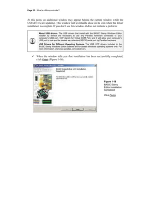 Page 20 · What’s a Microcontroller?
At this point, an additional window may appear behind the current window while the
USB drivers are updating. This window will eventually close on its own when the driver
installation is complete. If you don’t see this window, it does not indicate a problem.
About USB drivers. The USB drivers that install with the BASIC Stamp Windows Editor
installer by default are necessary to use any Parallax hardware connected to your
computer’s USB port. VCP stands for Virtual COM Port, and it will allow your computer’s
USB port to look and be treated as a standard RS232 serial port by Parallax hardware.
USB Drivers for Different Operating Systems The USB VCP drivers included in the
BASIC Stamp Windows Editor software are for certain Windows operating systems only. For
more information, visit www.parallax.com/usbdrivers.
When the window tells you that installation has been successfully completed,
click Finish (Figure 1-16).
Figure 1-16
BASIC Stamp
Editor Installation
Completed
Click Finish.
 