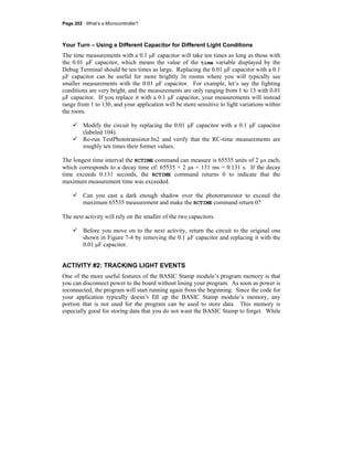 Page 202 · What’s a Microcontroller?
Your Turn – Using a Different Capacitor for Different Light Conditions
The time measurements with a 0.1 μF capacitor will take ten times as long as those with
the 0.01 μF capacitor, which means the value of the time variable displayed by the
Debug Terminal should be ten times as large. Replacing the 0.01 μF capacitor with a 0.1
μF capacitor can be useful for more brightly lit rooms where you will typically see
smaller measurements with the 0.01 μF capacitor. For example, let’s say the lighting
conditions are very bright, and the measurements are only ranging from 1 to 13 with 0.01
μF capacitor. If you replace it with a 0.1 μF capacitor, your measurements will instead
range from 1 to 130, and your application will be more sensitive to light variations within
the room.
Modify the circuit by replacing the 0.01 μF capacitor with a 0.1 μF capacitor
(labeled 104).
Re-run TestPhototransistor.bs2 and verify that the RC-time measurements are
roughly ten times their former values.
The longest time interval the RCTIME command can measure is 65535 units of 2 µs each,
which corresponds to a decay time of: 65535 × 2 μs = 131 ms = 0.131 s. If the decay
time exceeds 0.131 seconds, the RCTIME command returns 0 to indicate that the
maximum measurement time was exceeded.
Can you cast a dark enough shadow over the phototransistor to exceed the
maximum 65535 measurement and make the RCTIME command return 0?
The next activity will rely on the smaller of the two capacitors.
Before you move on to the next activity, return the circuit to the original one
shown in Figure 7-4 by removing the 0.1 μF capacitor and replacing it with the
0.01 μF capacitor.
ACTIVITY #2: TRACKING LIGHT EVENTS
One of the more useful features of the BASIC Stamp module’s program memory is that
you can disconnect power to the board without losing your program. As soon as power is
reconnected, the program will start running again from the beginning. Since the code for
your application typically doesn’t fill up the BASIC Stamp module’s memory, any
portion that is not used for the program can be used to store data. This memory is
especially good for storing data that you do not want the BASIC Stamp to forget. While
 