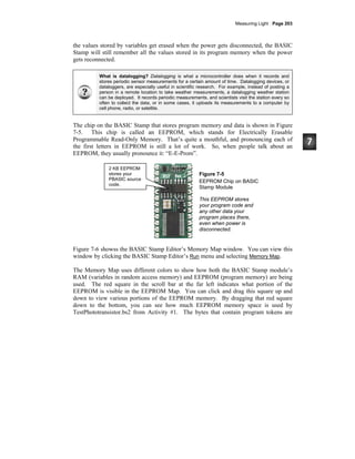 Measuring Light · Page 203
the values stored by variables get erased when the power gets disconnected, the BASIC
Stamp will still remember all the values stored in its program memory when the power
gets reconnected.
What is datalogging? Datalogging is what a microcontroller does when it records and
stores periodic sensor measurements for a certain amount of time. Datalogging devices, or
dataloggers, are especially useful in scientific research. For example, instead of posting a
person in a remote location to take weather measurements, a datalogging weather station
can be deployed. It records periodic measurements, and scientists visit the station every so
often to collect the data, or in some cases, it uploads its measurements to a computer by
cell phone, radio, or satellite.
The chip on the BASIC Stamp that stores program memory and data is shown in Figure
7-5. This chip is called an EEPROM, which stands for Electrically Erasable
Programmable Read-Only Memory. That’s quite a mouthful, and pronouncing each of
the first letters in EEPROM is still a lot of work. So, when people talk about an
EEPROM, they usually pronounce it: “E-E-Prom”.
Figure 7-5
EEPROM Chip on BASIC
Stamp Module
This EEPROM stores
your program code and
any other data your
program places there,
even when power is
disconnected.
Figure 7-6 showss the BASIC Stamp Editor’s Memory Map window. You can view this
window by clicking the BASIC Stamp Editor’s Run menu and selecting Memory Map.
The Memory Map uses different colors to show how both the BASIC Stamp module’s
RAM (variables in random access memory) and EEPROM (program memory) are being
used. The red square in the scroll bar at the far left indicates what portion of the
EEPROM is visible in the EEPROM Map. You can click and drag this square up and
down to view various portions of the EEPROM memory. By dragging that red square
down to the bottom, you can see how much EEPROM memory space is used by
TestPhototransistor.bs2 from Activity #1. The bytes that contain program tokens are
2 KB EEPROM
stores your
PBASIC source
code.
 