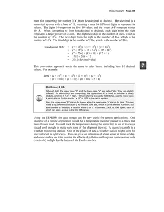 Measuring Light · Page 205
math for converting the number 7DC from hexadecimal to decimal. Hexadecimal is a
numerical system with a base of 16, meaning it uses 16 different digits to represent its
values. The digits 0-9 represent the first 10 values, and the letters A-F represent values
10-15. When converting to from hexadecimal to decimal, each digit from the right
represents a larger power of sixteen. The rightmost digit is the number of ones, which is
the number of 160
s. The next digit from the right is the number of 16s, which is the
number of 161
s. The third digit is the number of 256s, which is the number of 162
s.
Hexadecimal 7DC = (7 × 162
) + (D × 161
) + (C × 160
)
= (7 × 162
) + (13 × 161
) + (12 × 160
)
= (7 × 256) + (13 × 16) + (12 × 1)
= 1792 + 208 + 12
= 2012 (decimal value)
This conversion approach works the same in other bases, including base 10 decimal
values. For example:
2102 = (2 × 103
) + (1 × 102
) + (0 × 101
) + (2 × 100
)
= (2 × 1000) + (1 × 100) + (0 × 10) + (2 × 1)
2048 bytes = 2 KB.
Although both the upper case “K” and the lower-case “k”’ are called “kilo,” they are slightly
different. In electronics and computing, the upper-case K is used to indicate a binary
kilobyte, which is 1 × 2
10
= 1024. When referring to exactly 1000 bytes, use the lower-case
k, which stands for kilo and is 1 x 10
3
= 1000 in the metric system.
Also, the upper-case “B”’ stands for bytes, while the lower-case “b” stands for bits. This can
make a big difference because 2 Kb means 2048 bits, which is 2048 different numbers, but
each number is limited to a value of either 0 or 1. In contrast, 2 KB, is 2048 bytes, each of
which can store a value in the 0 to 255 range.
Using the EEPROM for data storage can be very useful for remote applications. One
example of a remote application would be a temperature monitor placed in a truck that
hauls frozen food. It could track the temperature during the entire trip to see if it always
stayed cool enough to make sure none of the shipment thawed. A second example is a
weather monitoring station. One of the pieces of data a weather station might store for
later retrieval is light levels. This can give an indication of cloud cover at times of day,
and some studies use it to monitor the effects of pollution and airplane condensation trails
(con trails) on light levels that reach the Earth’s surface.
 