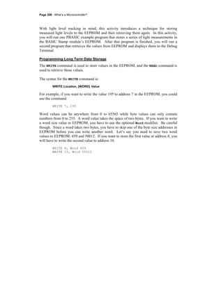 Page 206 · What’s a Microcontroller?
With light level tracking in mind, this activity introduces a technique for storing
measured light levels to the EEPROM and then retrieving them again. In this activity,
you will run one PBASIC example program that stores a series of light measurements in
the BASIC Stamp module’s EEPROM. After that program is finished, you will run a
second program that retrieves the values from EEPROM and displays them in the Debug
Terminal.
Programming Long Term Data Storage
The WRITE command is used to store values in the EEPROM, and the READ command is
used to retrieve those values.
The syntax for the WRITE command is:
WRITE Location, {WORD} Value
For example, if you want to write the value 195 to address 7 in the EEPROM, you could
use the command:
WRITE 7, 195
Word values can be anywhere from 0 to 65565 while byte values can only contain
numbers from 0 to 255. A word value takes the space of two bytes. If you want to write
a word size value to EEPROM, you have to use the optional Word modifier. Be careful
though. Since a word takes two bytes, you have to skip one of the byte size addresses in
EEPROM before you can write another word. Let’s say you need to save two word
values to EEPROM: 659 and 50012. If you want to store the first value at address 8, you
will have to write the second value to address 10.
WRITE 8, Word 659
WRITE 10, Word 50012
 
