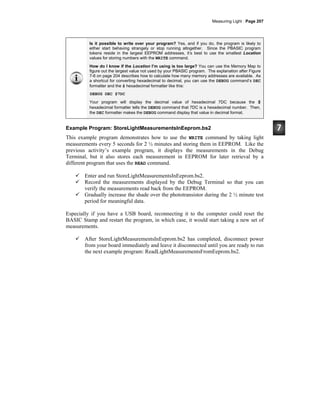 Measuring Light · Page 207
Is it possible to write over your program? Yes, and if you do, the program is likely to
either start behaving strangely or stop running altogether. Since the PBASIC program
tokens reside in the largest EEPROM addresses, it’s best to use the smallest Location
values for storing numbers with the WRITE command.
How do I know if the Location I’m using is too large? You can use the Memory Map to
figure out the largest value not used by your PBASIC program. The explanation after Figure
7-6 on page 204 describes how to calculate how many memory addresses are available. As
a shortcut for converting hexadecimal to decimal, you can use the DEBUG command’s DEC
formatter and the $ hexadecimal formatter like this:
DEBUG DEC $7DC
Your program will display the decimal value of hexadecimal 7DC because the $
hexadecimal formatter tells the DEBUG command that 7DC is a hexadecimal number. Then,
the DEC formatter makes the DEBUG command display that value in decimal format.
Example Program: StoreLightMeasurementsInEeprom.bs2
This example program demonstrates how to use the WRITE command by taking light
measurements every 5 seconds for 2 ½ minutes and storing them in EEPROM. Like the
previous activity’s example program, it displays the measurements in the Debug
Terminal, but it also stores each measurement in EEPROM for later retrieval by a
different program that uses the READ command.
Enter and run StoreLightMeasurementsInEeprom.bs2.
Record the measurements displayed by the Debug Terminal so that you can
verify the measurements read back from the EEPROM.
Gradually increase the shade over the phototransistor during the 2 ½ minute test
period for meaningful data.
Especially if you have a USB board, reconnecting it to the computer could reset the
BASIC Stamp and restart the program, in which case, it would start taking a new set of
measurements.
After StoreLightMeasurementsInEeprom.bs2 has completed, disconnect power
from your board immediately and leave it disconnected until you are ready to run
the next example program: ReadLightMeasurementsFromEeprom.bs2.
 