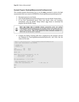 Page 210 · What’s a Microcontroller?
Example Program: ReadLightMeasurementsFromEeprom.bs2
This example program demonstrates how to use the READ command to retrieve the light
measurements that were stored in EEPROM by StoreLightMeasurementsInEeprom.bs2.
Reconnect power to your board.
Enter ReadLightMeasurementsFromEeprom.bs2 into the BASIC Stamp Editor.
If you have disconnected power from your board, when you reconnect,
immediately click the BASIC Stamp Editor’s Run button to download the
program into the BASIC Stamp.
Don’t wait longer than 6 seconds between reconnecting power and loading
ReadLightMeasurementsFromEeprom.bs2 into the BASIC Stamp or the program that’s still
in the program memory (StoreLightMeasurementsInEeprom.bs2) will start recording over
previous measurements. Also, if you reduced the PAUSE command’s Duration from
5000 to 500, you will only have 1.5 seconds!
Compare the Debug Terminal table that is displayed by this program with the
one displayed by StoreLightMeasurementsInEeprom.bs2, and verify that the
values are the same.
' What's a Microcontroller - ReadLightMeasurementsFromEeprom.bs2
' Read light measurements from EEPROM.
' {$STAMP BS2}
' {$PBASIC 2.5}
time VAR Word
eepromAddress VAR Byte
PAUSE 1000
DEBUG "Retrieving measurements", CR, CR,
"Measurement Value", CR,
"---------- -----", CR
FOR eepromAddress = 0 TO 58 STEP 2
READ eepromAddress, Word time
DEBUG DEC2 eepromAddress, " ", DEC time, CR
NEXT
END
 