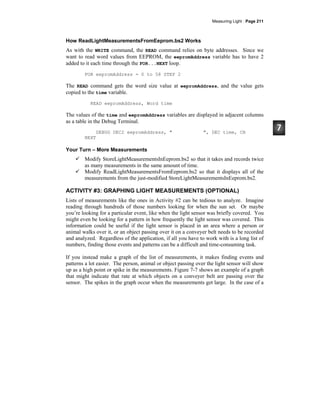 Measuring Light · Page 211
How ReadLightMeasurementsFromEeprom.bs2 Works
As with the WRITE command, the READ command relies on byte addresses. Since we
want to read word values from EEPROM, the eepromAddress variable has to have 2
added to it each time through the FOR...NEXT loop.
FOR eepromAddress = 0 to 58 STEP 2
The READ command gets the word size value at eepromAddress, and the value gets
copied to the time variable.
READ eepromAddress, Word time
The values of the time and eepromAddress variables are displayed in adjacent columns
as a table in the Debug Terminal.
DEBUG DEC2 eepromAddress, " ", DEC time, CR
NEXT
Your Turn – More Measurements
Modify StoreLightMeasurementsInEeprom.bs2 so that it takes and records twice
as many measurements in the same amount of time.
Modify ReadLightMeasurementsFromEeprom.bs2 so that it displays all of the
measurements from the just-modified StoreLightMeasurementsInEeprom.bs2.
ACTIVITY #3: GRAPHING LIGHT MEASUREMENTS (OPTIONAL)
Lists of measurements like the ones in Activity #2 can be tedious to analyze. Imagine
reading through hundreds of those numbers looking for when the sun set. Or maybe
you’re looking for a particular event, like when the light sensor was briefly covered. You
might even be looking for a pattern in how frequently the light sensor was covered. This
information could be useful if the light sensor is placed in an area where a person or
animal walks over it, or an object passing over it on a conveyer belt needs to be recorded
and analyzed. Regardless of the application, if all you have to work with is a long list of
numbers, finding those events and patterns can be a difficult and time-consuming task.
If you instead make a graph of the list of measurements, it makes finding events and
patterns a lot easier. The person, animal or object passing over the light sensor will show
up as a high point or spike in the measurements. Figure 7-7 shows an example of a graph
that might indicate that rate at which objects on a conveyer belt are passing over the
sensor. The spikes in the graph occur when the measurements get large. In the case of a
 