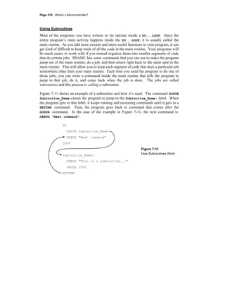 Page 216 · What’s a Microcontroller?
Using Subroutines
Most of the programs you have written so far operate inside a DO...LOOP. Since the
entire program’s main activity happens inside the DO...LOOP, it is usually called the
main routine. As you add more circuits and more useful functions to your program, it can
get kind of difficult to keep track of all the code in the main routine. Your programs will
be much easier to work with if you instead organize them into smaller segments of code
that do certain jobs. PBASIC has some commands that you can use to make the program
jump out of the main routine, do a job, and then return right back to the same spot in the
main routine. This will allow you to keep each segment of code that does a particular job
somewhere other than your main routine. Each time you need the program to do one of
those jobs, you can write a command inside the main routine that tells the program to
jump to that job, do it, and come back when the job is done. The jobs are called
subroutines and this process is calling a subroutine.
Figure 7-11 shows an example of a subroutine and how it’s used. The command GOSUB
Subroutine_Name causes the program to jump to the Subroutine_Name: label. When
the program gets to that label, it keeps running and executing commands until it gets to a
RETURN command. Then, the program goes back to command that comes after the
GOSUB command. In the case of the example in Figure 7-11, the next command is:
DEBUG "Next command".
DO
GOSUB Subroutine_Name
DEBUG "Next command"
LOOP
Subroutine_Name:
DEBUG "This is a subroutine..."
PAUSE 3000
RETURN
Figure 7-11
How Subroutines Work
 