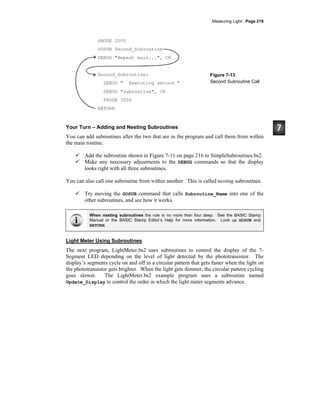 Measuring Light · Page 219
PAUSE 2000
GOSUB Second_Subroutine
DEBUG "Repeat main...", CR
Second_Subroutine:
DEBUG " Executing second "
DEBUG "subroutine", CR
PAUSE 3000
RETURN
Figure 7-13
Second Subroutine Call
Your Turn – Adding and Nesting Subroutines
You can add subroutines after the two that are in the program and call them from within
the main routine.
Add the subroutine shown in Figure 7-11 on page 216 to SimpleSubroutines.bs2.
Make any necessary adjustments to the DEBUG commands so that the display
looks right with all three subroutines.
You can also call one subroutine from within another. This is called nesting subroutines.
Try moving the GOSUB command that calls Subroutine_Name into one of the
other subroutines, and see how it works.
When nesting subroutines the rule is no more than four deep. See the BASIC Stamp
Manual or the BASIC Stamp Editor’s Help for more information. Look up GOSUB and
RETURN.
Light Meter Using Subroutines
The next program, LightMeter.bs2 uses subroutines to control the display of the 7-
Segment LED depending on the level of light detected by the phototransistor. The
display’s segments cycle on and off in a circular pattern that gets faster when the light on
the phototransistor gets brighter. When the light gets dimmer, the circular pattern cycling
goes slower. The LightMeter.bs2 example program uses a subroutine named
Update_Display to control the order in which the light meter segments advance.
 