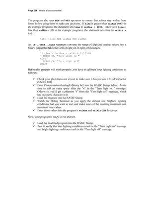 Page 226 · What’s a Microcontroller?
The program also uses MIN and MAX operators to ensure that values stay within these
limits before using them to make any decisions. If time is greater than valMax (4000 in
the example program), the statement sets time to valMax = 4000. Likewise if time is
less than valMin (100 in the example program), the statement sets time to valMin =
100.
time = time MAX valMax MIN valMin
An IF...THEN...ELSE statement converts the range of digitized analog values into a
binary output that takes the form of light-on or light-off messages.
IF time > (valMax - valMin) / 2 THEN
DEBUG CR, "Turn light on "
ELSE
DEBUG CR, "Turn light off"
ENDIF
Before this program will work properly, you have to calibrate your lighting conditions as
follows:
Check your phototransistor circuit to make sure it has just one 0.01 μF capacitor
(labeled 103).
Enter PhototransistorAnalogToBinary.bs2 into the BASIC Stamp Editor. Make
sure to add an extra space after the "n" in the "Turn light on " message.
Otherwise, you’ll get a phantom "f" from the "Turn light off" message, which
has one more character in it.
Load the program into the BASIC Stamp.
Watch the Debug Terminal as you apply the darkest and brightest lighting
conditions that you want to test, and make notes of the resulting maximum and
minimum time values.
Enter those values into the program’s valMax and valMin CON directives.
Now, your program is ready to run and test.
Load the modified program into the BASIC Stamp.
Test to verify that dim lighting conditions result in the “Turn Light on” message
and bright lighting conditions result in the “Turn light off” message.
 