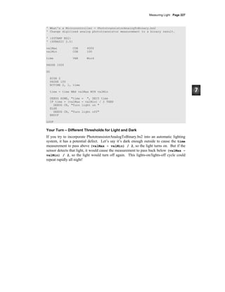 Measuring Light · Page 227
' What's a Microcontroller - PhototransistorAnalogToBinary.bs2
' Change digitized analog phototransistor measurement to a binary result.
' {$STAMP BS2}
' {$PBASIC 2.5}
valMax CON 4000
valMin CON 100
time VAR Word
PAUSE 1000
DO
HIGH 2
PAUSE 100
RCTIME 2, 1, time
time = time MAX valMax MIN valMin
DEBUG HOME, "time = ", DEC5 time
IF time > (valMax - valMin) / 2 THEN
DEBUG CR, "Turn light on "
ELSE
DEBUG CR, "Turn light off"
ENDIF
LOOP
Your Turn – Different Thresholds for Light and Dark
If you try to incorporate PhototransistorAnalogToBinary.bs2 into an automatic lighting
system, it has a potential defect. Let’s say it’s dark enough outside to cause the time
measurement to pass above (valMax – valMin) / 2, so the light turns on. But if the
sensor detects that light, it would cause the measurement to pass back below (valMax –
valMin) / 2, so the light would turn off again. This lights-on/lights-off cycle could
repeat rapidly all night!
 