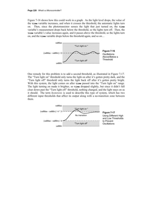 Page 228 · What’s a Microcontroller?
Figure 7-16 shows how this could work in a graph. As the light level drops, the value of
the time variable increases, and when it crosses the threshold, the automatic lights turn
on. Then, since the phototransistor senses the light that just turned on, the time
variable’s measurement drops back below the threshold, so the lights turn off. Then, the
time variable’s value increases again, and it passes above the threshold, so the lights turn
on, and the time variable drops below the threshold again, and so on…
Figure 7-16
Oscillations
Above/Below a
Threshold
One remedy for this problem is to add a second threshold, as illustrated in Figure 7-17.
The “Turn light on” threshold only turns the light on after it’s gotten pretty dark, and the
“Turn light off” threshold only turns the light back off after it’s gotten pretty bright.
With this system, the light comes on after time passed into the “Turn light on” range.
The light turning on made it brighter, so time dropped slightly, but since it didn’t fall
clear down past the “Turn light off” threshold, nothing changed, and the light stays on as
it should. The term hysteresis is used to describe this type of system, which has two
different input thresholds that affect its output along with a no-transition zone between
them.
Figure 7-17
Using Different High
and Low Thresholds
to Prevent
Oscillations
"Turn light on "
"Turn light off"
No transition
valMax
valMin
(valMax - valMin) / 4 * 3
(valMax - valMin) / 4
"Turn light on "
"Turn light off"
valMax
valMin
(valMax - valMin) / 2
 