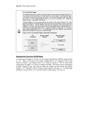 Page 230 · What’s a Microcontroller?
TTL Vs. Schmitt Trigger
Your BASIC Stamp I/O pin sends and receives signals using transistor-transistor logic (TTL).
As an output, the I/O pin sends a 5 V high signal or a 0 V low signal. The left side of Figure
7-18 shows how the I/O pin behaves as an input. The I/O pin’s IN register (IN0, IN1, IN2,
etc.) stores a 1 if the voltage applied is above 1.4 V, or a 0 if it’s below 1.4 V. These are
shown as Logic 1 and Logic 0 in the figure.
A Schmitt trigger is a circuit represented by the symbol in the center of Figure 7-18. The
right side of Figure 7-18 shows how an I/O pin set to input would behave if it had a Schmitt
trigger circuit built-in. Like the PBASIC code with two thresholds, the Schmitt trigger has
hysteresis. The input value stored by the I/O pin’s INx register doesn’t change from 0 to 1
until the input voltage goes above 4.25 V. Likewise, it doesn’t change from 1 to 0 until the
input voltage passes below 0.75 V. The BASIC Stamp 2px has a PBASIC command that
allows you to configure its input pins to Schmitt trigger.
Figure 7-18 TTL Vs. Schmitt Trigger Thresholds and Symbol
Adjusting the Circuit for On/Off States
As mentioned in Chapter 5, Activity #2, the voltage threshold for a BASIC Stamp I/O pin
is 1.4 V. When an I/O pin is set to input, voltages above 1.4 V applied to the I/O pin
result in a binary 1 and voltages below 1.4 V result in a binary 0. The Vo node in the
circuit shown in Figure 7-19 varies in voltage with light. This circuit can be connected to
a BASIC Stamp I/O pin, and with low light, the voltage will pass below the BASIC
Stamp’s 1.4 V threshold, and the I/O pin’s input register will store a 0. In bright light
conditions, Vo rises above 1.4 V, and the I/O pin’s input register will store a 1.
TTL
Threshold
Schmitt Trigger
Symbol
Schmitt Trigger
Threshold
Logic 1
Logic 0
Logic 1
Logic 0
No Change
5 V
0 V
5 V
0 V
≈1.4 V
≈4.25 V
≈0.75 V
 