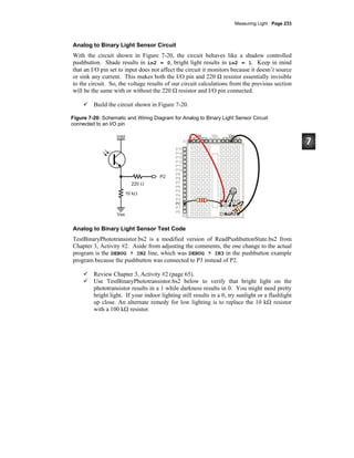 Measuring Light · Page 233
Analog to Binary Light Sensor Circuit
With the circuit shown in Figure 7-20, the circuit behaves like a shadow controlled
pushbutton. Shade results in in2 = 0, bright light results in in2 = 1. Keep in mind
that an I/O pin set to input does not affect the circuit it monitors because it doesn’t source
or sink any current. This makes both the I/O pin and 220 Ω resistor essentially invisible
to the circuit. So, the voltage results of our circuit calculations from the previous section
will be the same with or without the 220 Ω resistor and I/O pin connected.
Build the circuit shown in Figure 7-20.
Figure 7-20: Schematic and Wiring Diagram for Analog to Binary Light Sensor Circuit
connected to an I/O pin
Analog to Binary Light Sensor Test Code
TestBinaryPhototransistor.bs2 is a modified version of ReadPushbuttonState.bs2 from
Chapter 3, Activity #2. Aside from adjusting the comments, the one change to the actual
program is the DEBUG ? IN2 line, which was DEBUG ? IN3 in the pushbutton example
program because the pushbutton was connected to P3 instead of P2.
Review Chapter 3, Activity #2 (page 65).
Use TestBinaryPhototransistor.bs2 below to verify that bright light on the
phototransistor results in a 1 while darkness results in 0. You might need pretty
bright light. If your indoor lighting still results in a 0, try sunlight or a flashlight
up close. An alternate remedy for low lighting is to replace the 10 kΩ resistor
with a 100 kΩ resistor.
 