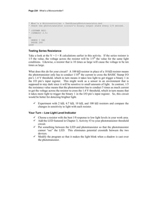 Page 234 · What’s a Microcontroller?
' What's a Microcontroller - TestBinaryPhototransistor.bs2
' Check the phototransistor circuit's binary output state every 1/4 second.
' {$STAMP BS2}
' {$PBASIC 2.5}
DO
DEBUG ? IN2
PAUSE 250
LOOP
Testing Series Resistance
Take a look at the V = I × R calculations earlier in this activity. If the series resistor is
1/5 the value, the voltage across the resistor will be 1/5th
the value for the same light
conditions. Likewise, a resistor that is 10 times as large will cause the voltage to be ten
times as large.
What does this do for your circuit? A 100 kΩ resistor in place of a 10 kΩ resistor means
the phototransistor only has to conduct 1/10th
the current to cross the BASIC Stamp I/O
pin’s 1.4 V threshold, which in turn means it takes less light to get trigger a binary 1 in
the I/O pin’s input register. This might work as a sensor in an environment that is
supposed to stay dark since it will be sensitive to small amounts of light. In contrast, 1/5
the resistance value means that the phototransistor has to conduct 5 times as much current
to get the voltage across the resistor to cross the 1.4 V threshold, which in turn means that
it takes more light to trigger the binary 1 in the I/O pin’s input register. So, this circuit
would be better for detecting brighter light.
Experiment with 2 kΩ, 4.7 kΩ, 10 kΩ, and 100 kΩ resistors and compare the
changes in sensitivity to light with each resistor.
Your Turn – Low Light Level Indicator
Choose a resistor with the best 1/0 response to low light levels in your work area.
Add the LED featured in Chapter 3, Activity #3 to your phototransistor threshold
circuit.
Put something between the LED and phototransistor so that the phototransistor
cannot “see” the LED. This eliminates potential crosstalk between the two
devices.
Modify the program so that it makes the light blink when a shadow is cast over
the phototransistor.
 