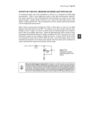 Measuring Light · Page 235
ACTIVITY #6: FOR FUN—MEASURE OUTDOOR LIGHT WITH AN LED
As mentioned earlier, the circuit introduced in Activity #1 is designed for indoor light
measurements. What if your application needs to take light measurements outdoors?
One option would be to find a phototransistor that generates less current for the same
amount of light. Another option would be to use a one of the other light sensors in the
What’s a Microcontroller kit. They are disguised as LEDs, and they perform particularly
well for bright light measurements.
When electric current passes through the LED, it emits light, so what do you think
happens when light shines on an LED? Yes indeed, it can cause electric current to flow
through a circuit. Figure 7-21 shows an LED circuit for detecting light levels outdoors,
and in other very brightly light areas. While the phototransistor allows current to pass
through provided electrical pressure (voltage) is applied, the LED is more like a tiny solar
panel and it creates its own voltage to supply the current. As far as the RC decay circuit
is concerned, the result with an LED is about the same. The LED conducts more current
and drains the capacitor of its charge more quickly with more light, and it conducts less
current and drains the capacitor less quickly with less light.
Figure 7-21
Schematic for LED in
Light-Sensing RC-Time
Circuit
Why is the LED plugged in backwards? In Chapter 2, the LED’s anode was connected to
the 220 Ω resistor, and the cathode was connected to ground. That circuit made the LED
emit light as a result of electric current passing through the LED when voltage was applied
to the circuit. When light is shining on the LED, it will create a small voltage that generates a
small current in the opposite direction. So, the LED has to be plugged in backwards so that
the current it conducts allows the capacitor to drain through it for RC decay measurements.
Yellow
 