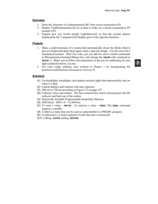 Measuring Light · Page 241
Exercises
1. Draw the schematic of a phototransistor RC-time circuit connected to P5.
2. Modify TestPhototransistor.bs2 to so that it works on a circuit connected to P5
instead of P2.
3. Explain how you would modify LightMeter.bs2 so that the circular pattern
displayed by the 7-segment LED display goes in the opposite direction.
Projects
1. Make a small prototype of a system that automatically closes the blinds when it
gets too bright and opens them again when it gets less bright. Use the servo for a
mechanical actuator. Hint: For code, you can add two servo control commands
to PhototransistorAnalogToBinary.bs2, and change the PAUSE 100 command to
PAUSE 1. Make sure to follow the instructions in the text for calibrating for area
light conditions before you test.
2. For extra credit, enhance your solution to Project 1 by incorporating the
hysteresis modifications discussed in Activity #5.
Solutions
Q1. Car headlights, streetlights, and outdoor security lights that automatically turn on
when it’s dark.
Q2. Laptop displays and cameras with auto exposure.
Q3. 380 nm to 750 nm according to Figure 7-2 on page 197.
Q4. Collector, base, and emitter. The base controls how much current passes into the
collector and back out of the emitter.
Q5. Electrically Erasable Programmable Read-Only Memory.
Q6. 2048 bytes. 2048 x 8 = 16,384 bits.
Q7. To store a value – WRITE ; To retrieve a value – READ; The READ command
requires a variable.
Q8. A label is a name that can be used as a placeholder in a PBASIC program.
Q9. A subroutine is a small segment of code that does a certain job.
Q10. Calling: GOSUB; ending: RETURN
 