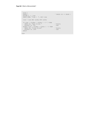 Page 244 · What’s a Microcontroller?
HIGH 2
PAUSE 1 ' PAUSE 100 -> PAUSE 1
RCTIME 2, 1, time
DEBUG HOME, "time = ", DEC5 time
time = time MAX valMax MIN valMin
IF time > (valMax - valMin) / 4 * 3 THEN
DEBUG CR, "Open blinds " ' Modify
PULSOUT 14, 500 ' Add
ELSEIF time < (valMax - valMin ) / 4 THEN
DEBUG CR, "Close blinds" ' Modify
PULSOUT 14, 1000 ' Add
ENDIF
LOOP
 