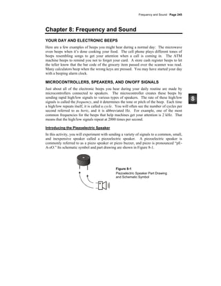 Frequency and Sound · Page 245
Chapter 8: Frequency and Sound
YOUR DAY AND ELECTRONIC BEEPS
Here are a few examples of beeps you might hear during a normal day: The microwave
oven beeps when it’s done cooking your food. The cell phone plays different tones of
beeps resembling songs to get your attention when a call is coming in. The ATM
machine beeps to remind you not to forget your card. A store cash register beeps to let
the teller know that the bar code of the grocery item passed over the scanner was read.
Many calculators beep when the wrong keys are pressed. You may have started your day
with a beeping alarm clock.
MICROCONTROLLERS, SPEAKERS, AND ON/OFF SIGNALS
Just about all of the electronic beeps you hear during your daily routine are made by
microcontrollers connected to speakers. The microcontroller creates these beeps by
sending rapid high/low signals to various types of speakers. The rate of these high/low
signals is called the frequency, and it determines the tone or pitch of the beep. Each time
a high/low repeats itself, it is called a cycle. You will often see the number of cycles per
second referred to as hertz, and it is abbreviated Hz. For example, one of the most
common frequencies for the beeps that help machines get your attention is 2 kHz. That
means that the high/low signals repeat at 2000 times per second.
Introducing the Piezoelectric Speaker
In this activity, you will experiment with sending a variety of signals to a common, small,
and inexpensive speaker called a piezoelectric speaker. A piezoelectric speaker is
commonly referred to as a piezo speaker or piezo buzzer, and piezo is pronounced “pE-
A-zO.” Its schematic symbol and part drawing are shown in Figure 8-1.
Figure 8-1
Piezoelectric Speaker Part Drawing
and Schematic Symbol
 