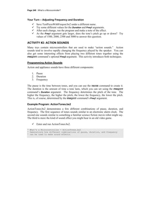 Page 248 · What’s a Microcontroller?
Your Turn – Adjusting Frequency and Duration
Save TestPiezoWithFreqout.bs2 under a different name.
Try some different values for the Duration and Freq1 arguments.
After each change, run the program and make a note of the effect.
As the Freq1 argument gets larger, does the tone’s pitch go up or down? Try
values of 1500, 2000, 2500 and 3000 to answer this question.
ACTIVITY #2: ACTION SOUNDS
Many toys contain microcontrollers that are used to make “action sounds.” Action
sounds tend to involve rapidly changing the frequency played by the speaker. You can
also get some interesting effects from playing two different tones together using the
FREQOUT command’s optional Freq2 argument. This activity introduces both techniques.
Programming Action Sounds
Action and appliance sounds have three different components:
1. Pause
2. Duration
3. Frequency
The pause is the time between tones, and you can use the PAUSE command to create it.
The duration is the amount of time a tone lasts, which you can set using the FREQOUT
command’s Duration argument. The frequency determines the pitch of the tone. The
higher the frequency, the higher the pitch, the lower the frequency, the lower the pitch.
This is, of course, determined by the FREQOUT command’s Freq1 argument.
Example Program: ActionTones.bs2
ActionTones.bs2 demonstrates a few different combinations of pause, duration, and
frequency. The first sequence of tones sounds similar to an electronic alarm clock. The
second one sounds similar to something a familiar science fiction movie robot might say.
The third is more the kind of sound effect you might hear in an old video game.
Enter and run ActionTones.bs2.
' What's a Microcontroller - ActionTones.bs2
' Demonstrate how different combinations of pause, duration, and frequency
' can be used to make sound effects.
 