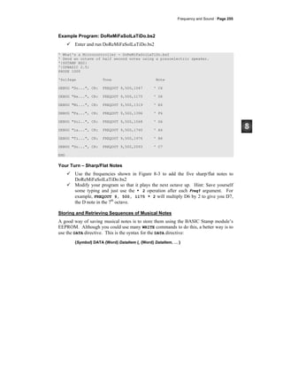 Frequency and Sound · Page 255
Example Program: DoReMiFaSolLaTiDo.bs2
Enter and run DoReMiFaSolLaTiDo.bs2
' What's a Microcontroller - DoReMiFaSolLaTiDo.bs2
' Send an octave of half second notes using a piezoelectric speaker.
'{$STAMP BS2}
'{$PBASIC 2.5}
PAUSE 1000
'Solfege Tone Note
DEBUG "Do...", CR: FREQOUT 9,500,1047 ' C6
DEBUG "Re...", CR: FREQOUT 9,500,1175 ' D6
DEBUG "Mi...", CR: FREQOUT 9,500,1319 ' E6
DEBUG "Fa...", CR: FREQOUT 9,500,1396 ' F6
DEBUG "Sol..", CR: FREQOUT 9,500,1568 ' G6
DEBUG "La...", CR: FREQOUT 9,500,1760 ' A6
DEBUG "Ti...", CR: FREQOUT 9,500,1976 ' B6
DEBUG "Do...", CR: FREQOUT 9,500,2093 ' C7
END
Your Turn – Sharp/Flat Notes
Use the frequencies shown in Figure 8-3 to add the five sharp/flat notes to
DoReMiFaSolLaTiDo.bs2
Modify your program so that it plays the next octave up. Hint: Save yourself
some typing and just use the * 2 operation after each Freq1 argument. For
example, FREQOUT 9, 500, 1175 * 2 will multiply D6 by 2 to give you D7,
the D note in the 7th
octave.
Storing and Retrieving Sequences of Musical Notes
A good way of saving musical notes is to store them using the BASIC Stamp module’s
EEPROM. Although you could use many WRITE commands to do this, a better way is to
use the DATA directive. This is the syntax for the DATA directive:
{Symbol} DATA {Word} DataItem {, {Word} DataItem, … }
 