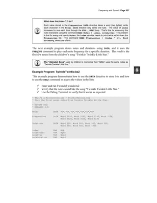 Frequency and Sound · Page 257
What does the (index * 2) do?
Each value stored in the Frequencies DATA directive takes a word (two bytes), while
each character in the Notes DATA directive only takes one byte. The value of index
increases by one each time through the FOR...NEXT loop. That’s fine for accessing the
note characters using the command READ Notes + index, noteLetter. The problem
is that for every one byte in Notes, the index variable needs to point twice as far down the
Frequencies list. The command READ Frequencies + (index * 2), Word
noteFreq, takes care of this.
The next example program stores notes and durations using DATA, and it uses the
FREQOUT command to play each note frequency for a specific duration. The result is the
first few notes from the children’s song “Twinkle Twinkle Little Star.”
The “Alphabet Song” used by children to memorize their “ABCs” uses the same notes as
“Twinkle Twinkle Little Star.”
Example Program: TwinkleTwinkle.bs2
This example program demonstrates how to use the DATA directive to store lists and how
to use the READ command to access the values in the lists.
Enter and run TwinkleTwinkle.bs2
Verify that the notes sound like the song “Twinkle Twinkle Little Star.”
Use the Debug Terminal to verify that it works as expected.
' What's a Microcontroller - TwinkleTwinkle.bs2
' Play the first seven notes from Twinkle Twinkle Little Star.
'{$STAMP BS2}
'{$PBASIC 2.5}
Notes DATA "C","C","G","G","A","A","G"
Frequencies DATA Word 2093, Word 2093, Word 3136, Word 3136,
Word 3520, Word 3520, Word 3136
Durations DATA Word 500, Word 500, Word 500, Word 500,
Word 500, Word 500, Word 1000
index VAR Nib
noteLetter VAR Byte
noteFreq VAR Word
noteDuration VAR Word
 