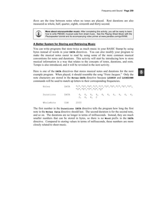 Frequency and Sound · Page 259
Rests are the time between notes when no tones are played. Rest durations are also
measured as whole, half, quarter, eighth, sixteenth and thirty-second.
More about microcontroller music: After completing this activity, you will be ready to learn
how to write PBASIC musical code from sheet music. See the Playing Sheet Music with the
Piezospeaker tutorial and its accompanying video primer at www.parallax.com/go/WAM.
A Better System for Storing and Retrieving Music
You can write programs that store twice as much music in your BASIC Stamp by using
bytes instead of words in your DATA directives. You can also modify your program to
make the musical notes easier to read by using some of the more common musical
conventions for notes and durations. This activity will start by introducing how to store
musical information in a way that relates to the concepts of notes, durations, and rests.
Tempo is also introduced, and it will be revisited in the next activity.
Here is one of the DATA directives that stores musical notes and durations for the next
example program. When played, it should resemble the song “Frere Jacques.” Only the
note characters are stored in the Notes DATA directive because LOOKUP and LOOKDOWN
commands will be used to match up letters to their corresponding frequencies.
Notes DATA "C","D","E","C","C","D","E","C","E","F",
"G","E","F","G","Q"
Durations DATA 4, 4, 4, 4, 4, 4, 4, 4, 4, 4,
2, 4, 4, 2
WholeNote CON 2000
The first number in the Durations DATA directive tells the program how long the first
note in the Notes Data directive should last. The second duration is for the second note,
and so on. The durations are no longer in terms of milliseconds. Instead, they are much
smaller numbers that can be stored in bytes, so there is no Word prefix in the DATA
directive. Compared to storing values in terms of milliseconds, these numbers are more
closely related to sheet music.
 