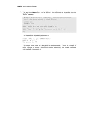 Page 26 · What’s a Microcontroller?
P2. The last three DEBUG lines can be deleted. An additional CR is needed after the
"Hello" message.
' What's a Microcontroller - Ch01Prj02_ FirstProgramYourTurn.bs2
' BASIC Stamp sends message to Debug Terminal.
' {$STAMP BS2}
' {$PBASIC 2.5}
DEBUG "Hello, it's me, your BASIC Stamp!", CR
DEBUG "What's 7 X 11?", CR, "The answer is: ", DEC 7 * 11
END
The output from the Debug Terminal is:
Hello, it's me, your BASIC Stamp!
What's 7 X 11?
The answer is: 77
This output is the same as it was with the previous code. This is an example of
using commas to output a lot of information, using only one DEBUG command
with multiple elements in it.
 