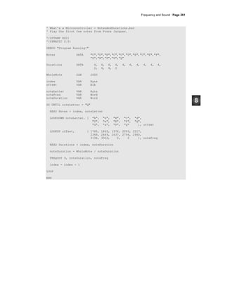 Frequency and Sound · Page 261
' What's a Microcontroller - NotesAndDurations.bs2
' Play the first few notes from Frere Jacques.
'{$STAMP BS2}
'{$PBASIC 2.5}
DEBUG "Program Running!"
Notes DATA "C","D","E","C","C","D","E","C","E","F",
"G","E","F","G","Q"
Durations DATA 4, 4, 4, 4, 4, 4, 4, 4, 4, 4,
2, 4, 4, 2
WholeNote CON 2000
index VAR Byte
offset VAR Nib
noteLetter VAR Byte
noteFreq VAR Word
noteDuration VAR Word
DO UNTIL noteLetter = "Q"
READ Notes + index, noteLetter
LOOKDOWN noteLetter, [ "A", "b", "B", "C", "d",
"D", "e", "E", "F", "g",
"G", "a", "P", "Q" ], offset
LOOKUP offset, [ 1760, 1865, 1976, 2093, 2217,
2349, 2489, 2637, 2794, 2960,
3136, 3322, 0, 0 ], noteFreq
READ Durations + index, noteDuration
noteDuration = WholeNote / noteDuration
FREQOUT 9, noteDuration, noteFreq
index = index + 1
LOOP
END
 