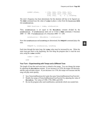 Frequency and Sound · Page 263
LOOKUP offset, [ 1760, 1865, 1976, 2093, 2217,
2349, 2489, 2637, 2794, 2960,
3136, 3322, 0, 0 ], noteFreq
The note’s frequency has been determined, but the duration still has to be figured out.
The READ command uses the value of index to place a value from the Durations DATA
into noteDuration.
READ Durations + index, noteDuration
Then, noteDuration is set equal to the WholeNote constant divided by the
noteDuration. If noteDuration starts out as 4 from a READ command, it becomes
2000 ÷ 4 = 500. If noteDuration is 8, it becomes 2000 ÷ 8 = 250.
noteDuration = WholeNote / noteDuration
Now that noteDuration and noteFreq are determined, the FREQOUT command plays the
note.
FREQOUT 9, noteDuration, noteFreq
Each time through the main loop, the index value must be increased by one. When the
main loop gets back to the beginning, the first thing the program does is read the next
note, using the index variable.
index = index + 1
LOOP
Your Turn – Experimenting with Tempo and a Different Tune
The length of time that each note lasts is related to the tempo. You can change the tempo
by adjusting the WholeNote constant. If you increase it to 2250, the tempo will decrease,
and the song will play slower. If you decrease it to 1750, the tempo will increase and the
song will play more quickly.
Save NotesAndDurations.bs2 under the name NotesAndDurationsYourTurn.bs2.
Modify the tempo of NotesAndDurationsYourTurn.bs2 by adjusting the value of
WholeNote. Try values of 1500, 1750, 2000, and 2250.
Re-run the program after each modification, and decide which one sounds best.
 