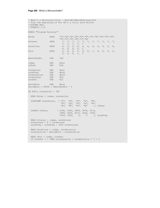 Page 266 · What’s a Microcontroller?
' What's a Microcontroller - MusicWithMoreFeatures.bs2
' Play the beginning of For He's a Jolly Good Fellow.
'{$STAMP BS2}
'{$PBASIC 2.5}
DEBUG "Program Running!"
Notes DATA "C","E","E","E","D","E","F","E","E","D","D",
"D","C","D","E","C","Q"
Octaves DATA 7, 7, 7, 7, 7, 7, 7, 7, 7, 7, 7,
7, 7, 7, 7, 7
Durations DATA 4, 2, 4, 4, 4, 4, 2, 2, 4, 2, 4,
4, 4, 4, 2, 2
Dots DATA 0, 0, 0, 0, 0, 0, 1, 0, 0, 0, 0,
0, 0, 0, 1, 0
BeatsPerMin CON 320
index VAR Byte
offset VAR Nib
noteLetter VAR Byte
noteFreq VAR Word
noteDuration VAR Word
noteOctave VAR Nib
noteDot VAR Bit
wholeNote VAR Word
wholeNote = 60000 / BeatsPerMin * 4
DO UNTIL noteLetter = "Q"
READ Notes + index, noteLetter
LOOKDOWN noteLetter, [ "C", "d", "D", "e", "E",
"F", "g", "G", "a", "A",
"b", "B", "P", "Q" ], offset
LOOKUP offset, [ 4186, 4435, 4699, 4978, 5274,
5588, 5920, 6272, 6645, 7040,
7459, 7902, 0, 0 ], noteFreq
READ Octaves + index, noteOctave
noteOctave = 8 - noteOctave
noteFreq = noteFreq / (DCD noteOctave)
READ Durations + index, noteDuration
noteDuration = WholeNote / noteDuration
READ Dots + index, noteDot
IF noteDot = 1 THEN noteDuration = noteDuration * 3 / 2
 