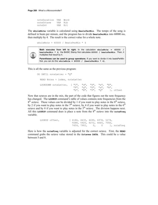 Page 268 · What’s a Microcontroller?
noteDuration VAR Word
noteOctave VAR Nib
noteDot VAR Bit
The wholeNote variable is calculated using BeatsPerMin. The tempo of the song is
defined in beats per minute, and the program has to divide BeatsPerMin into 60000 ms,
then multiply by 4. The result is the correct value for a whole note.
wholeNote = 60000 / BeatsPerMin * 4
Math executes from left to right. In the calculation wholeNote = 60000 /
beatsPerMin * 4, the BASIC Stamp first calculates 60000 / beatsPerMin. Then, it
multiplies that result by 4.
Parentheses can be used to group operations. If you want to divide 4 into beatsPerMin
first, you can do this: wholeNote = 60000 / (beatsPerMin * 4).
This is all the same as the previous program:
DO UNTIL noteLetter = "Q"
READ Notes + index, noteLetter
LOOKDOWN noteLetter, [ "C", "d", "D", "e", "E",
"F", "g", "G", "a", "A",
"b", "B", "P", "Q" ], offset
Now that octaves are in the mix, the part of the code that figures out the note frequency
has changed. The LOOKUP command’s table of values contains note frequencies from the
8th
octave. These values can be divided by 1 if you want to play notes in the 8th
octave,
by 2 if you want to play notes in the 7th
octave, by 4 if you want to play notes in the 6th
octave and by 8 if you want to play notes in the 5th
octave. The division happens next.
All this LOOKUP command does is place a note from the 8th
octave into the noteFreq
variable.
LOOKUP offset, [ 4186, 4435, 4699, 4978, 5274,
5588, 5920, 6272, 6645, 7040,
7459, 7902, 0, 0 ], noteFreq
Here is how the noteFreq variable is adjusted for the correct octave. First, the READ
command grabs the octave value stored in the Octaves DATA. This could be a value
between 5 and 8.
 