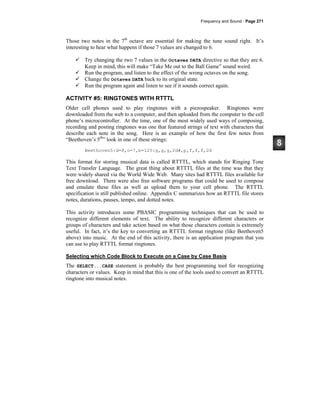 Frequency and Sound · Page 271
Those two notes in the 7th
octave are essential for making the tune sound right. It’s
interesting to hear what happens if those 7 values are changed to 6.
Try changing the two 7 values in the Octaves DATA directive so that they are 6.
Keep in mind, this will make “Take Me out to the Ball Game” sound weird.
Run the program, and listen to the effect of the wrong octaves on the song.
Change the Octaves DATA back to its original state.
Run the program again and listen to see if it sounds correct again.
ACTIVITY #5: RINGTONES WITH RTTTL
Older cell phones used to play ringtones with a piezospeaker. Ringtones were
downloaded from the web to a computer, and then uploaded from the computer to the cell
phone’s microcontroller. At the time, one of the most widely used ways of composing,
recording and posting ringtones was one that featured strings of text with characters that
describe each note in the song. Here is an example of how the first few notes from
“Beethoven’s 5th
” look in one of these strings:
Beethoven5:d=8,o=7,b=125:g,g,g,2d#,p,f,f,f,2d
This format for storing musical data is called RTTTL, which stands for Ringing Tone
Text Transfer Language. The great thing about RTTTL files at the time was that they
were widely shared via the World Wide Web. Many sites had RTTTL files available for
free download. There were also free software programs that could be used to compose
and emulate these files as well as upload them to your cell phone. The RTTTL
specification is still published online. Appendix C summarizes how an RTTTL file stores
notes, durations, pauses, tempo, and dotted notes.
This activity introduces some PBASIC programming techniques that can be used to
recognize different elements of text. The ability to recognize different characters or
groups of characters and take action based on what those characters contain is extremely
useful. In fact, it’s the key to converting an RTTTL format ringtone (like Beethoven5
above) into music. At the end of this activity, there is an application program that you
can use to play RTTTL format ringtones.
Selecting which Code Block to Execute on a Case by Case Basis
The SELECT...CASE statement is probably the best programming tool for recognizing
characters or values. Keep in mind that this is one of the tools used to convert an RTTTL
ringtone into musical notes.
 