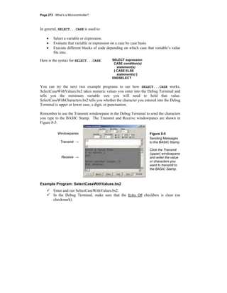 Page 272 · What’s a Microcontroller?
In general, SELECT...CASE is used to:
• Select a variable or expression.
• Evaluate that variable or expression on a case by case basis.
• Execute different blocks of code depending on which case that variable’s value
fits into.
Here is the syntax for SELECT...CASE: SELECT expression
CASE condition(s)
statement(s)
{ CASE ELSE
statement(s) }
ENDSELECT
You can try the next two example programs to see how SELECT...CASE works.
SelectCaseWithValues.bs2 takes numeric values you enter into the Debug Terminal and
tells you the minimum variable size you will need to hold that value.
SelectCaseWithCharacters.bs2 tells you whether the character you entered into the Debug
Terminal is upper or lower case, a digit, or punctuation.
Remember to use the Transmit windowpane in the Debug Terminal to send the characters
you type to the BASIC Stamp. The Transmit and Receive windowpanes are shown in
Figure 8-5.
Windowpanes
Transmit →
Receive →
Figure 8-5
Sending Messages
to the BASIC Stamp
Click the Transmit
(upper) windowpane
and enter the value
or characters you
want to transmit to
the BASIC Stamp.
Example Program: SelectCaseWithValues.bs2
Enter and run SelectCaseWithValues.bs2.
In the Debug Terminal, make sure that the Echo Off checkbox is clear (no
checkmark).
 