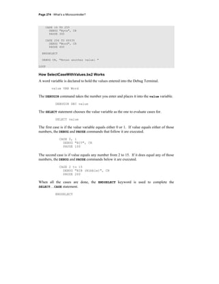 Page 274 · What’s a Microcontroller?
CASE 16 TO 255
DEBUG "Byte", CR
PAUSE 300
CASE 256 TO 65535
DEBUG "Word", CR
PAUSE 400
ENDSELECT
DEBUG CR, "Enter another value: "
LOOP
How SelectCaseWithValues.bs2 Works
A word variable is declared to hold the values entered into the Debug Terminal.
value VAR Word
The DEBUGIN command takes the number you enter and places it into the value variable.
DEBUGIN DEC value
The SELECT statement chooses the value variable as the one to evaluate cases for.
SELECT value
The first case is if the value variable equals either 0 or 1. If value equals either of those
numbers, the DEBUG and PAUSE commands that follow it are executed.
CASE 0, 1
DEBUG "BIT", CR
PAUSE 100
The second case is if value equals any number from 2 to 15. If it does equal any of those
numbers, the DEBUG and PAUSE commands below it are executed.
CASE 2 to 15
DEBUG "NIB (Nibble)", CR
PAUSE 200
When all the cases are done, the ENDSELECT keyword is used to complete the
SELECT..CASE statement.
ENDSELECT
 