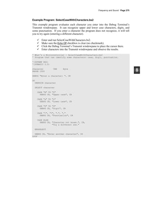 Frequency and Sound · Page 275
Example Program: SelectCaseWithCharacters.bs2
This example program evaluates each character you enter into the Debug Terminal’s
Transmit windowpane. It can recognize upper and lower case characters, digits, and
some punctuation. If you enter a character the program does not recognize, it will tell
you to try again (entering a different character).
Enter and run SelectCaseWithCharacters.bs2.
Make sure the Echo Off checkbox is clear (no checkmark).
Click the Debug Terminal’s Transmit windowpane to place the cursor there.
Enter characters into the Transmit windowpane and observe the results.
' What's a Microcontroller - SelectCaseWithCharacters.bs2
' Program that can identify some characters: case, digit, punctuation.
'{$STAMP BS2}
'{$PBASIC 2.5}
character VAR Byte
PAUSE 1000
DEBUG "Enter a character: ", CR
DO
DEBUGIN character
SELECT character
CASE "A" TO "Z"
DEBUG CR, "Upper case", CR
CASE "a" TO "z"
DEBUG CR, "Lower case", CR
CASE "0" TO "9"
DEBUG CR, "Digit", CR
CASE "!", "?", ".", ","
DEBUG CR, "Punctuation", CR
CASE ELSE
DEBUG CR, "Character not known.", CR,
"Try a different one."
ENDSELECT
DEBUG CR, "Enter another character", CR
LOOP
 